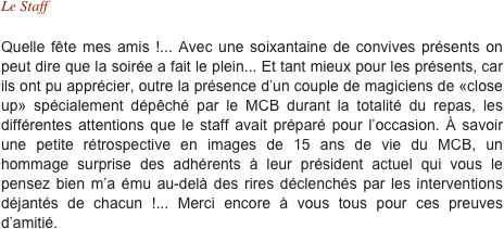 Le Staff

Quelle fête mes amis !... Avec une soixantaine de convives présents on peut dire que la soirée a fait le plein... Et tant mieux pour les présents, car ils ont pu apprécier, outre la présence d’un couple de magiciens de «close up» spécialement dépêché par le MCB durant la totalité du repas, les différentes attentions que le staff avait préparé pour l’occasion. À savoir une petite rétrospective en images de 15 ans de vie du MCB, un hommage surprise des adhérents à leur président actuel qui vous le pensez bien m’a ému au-delà des rires déclenchés par les interventions déjantés de chacun !... Merci encore à vous tous pour ces preuves d’amitié.