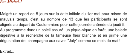 Par Michel.J

Malgré un report de 5 jours sur la date initiale du 1er mai pour raison de mauvais temps, c'est au nombre de 13 que les participants se sont alignés au départ de Coulommiers pour cette journée chômée du jeudi 5.
Au programme donc un soleil assuré, un pique-nique en forêt, une balade digestive à la recherche de la fameuse fleur blanche et en prime une dégustation de  champagne aux caves "Joly" comme ce mois de mai !

Extrait...