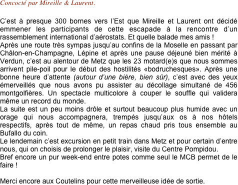Concocté par Mireille & Laurent.

C’est à presque 300 bornes vers l’Est que Mireille et Laurent ont décidé emmener les participants de cette escapade à la rencontre d’un rassemblement international d’aérostats. Et quelle balade mes amis !
Après une route très sympas jusqu’au confins de la Moselle en passant par Châlon-en-Champagne, Lépine et après une pause déjeuné bien mérité à Verdun, c’est au alentour de Metz que les 23 motard(e)s que nous sommes arrivent pile-poil pour le début des hostilités «bodruchesques». Après une bonne heure d’attente (autour d’une bière, bien sûr), c’est avec des yeux émerveillés que nous avons pu assister au décollage simultané de 456 montgolfières. Un spectacle multicolore à couper le souffle qui validera même un record du monde. La suite est un peu moins drôle et surtout beaucoup plus humide avec un orage qui nous accompagnera, trempés jusqu’aux os à nos hôtels respectifs, après tout de même, un repas chaud pris tous ensemble au Bufallo du coin. Le lendemain c’est excursion en petit train dans Metz et pour certain d’entre nous, qui on choisis de prolonger le plaisir, visite du Centre Pompidou. Bref encore un pur week-end entre potes comme seul le MCB permet de le faire !
 Merci encore aux Coutelins pour cette merveilleuse idée de sortie. 