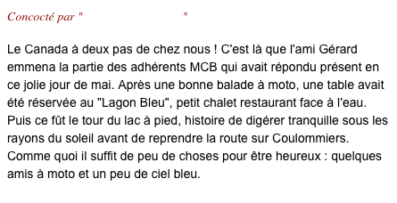 Concocté par "Gérard & Christine"

Le Canada à deux pas de chez nous ! C'est là que l'ami Gérard emmena la partie des adhérents MCB qui avait répondu présent en ce jolie jour de mai. Après une bonne balade à moto, une table avait été réservée au "Lagon Bleu", petit chalet restaurant face à l'eau. Puis ce fût le tour du lac à pied, histoire de digérer tranquille sous les rayons du soleil avant de reprendre la route sur Coulommiers.
Comme quoi il suffit de peu de choses pour être heureux : quelques amis à moto et un peu de ciel bleu.