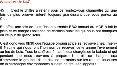 Proposé par le Staff 

45 !... C'est le chiffre à retenir pour ce rendez-vous champêtre qui une fois de plus prouve l'intérêt toujours grandissant que vous portez au Club !

En effet, une fois de plus l'incontournable BBQ annuel du MCB à fait le plein et ce malgré l'absence de certains habitués qui nous ont manqués en ce jour de grand soleil.

C'est donc vers 9h30 que l'équipe organisatrice se retrouve chez Thierry & Nadine qui nous font l'honneur de recevoir cette année l'évènement au feu de bois. Tous le staff est là, sauf ceux chargés de la balade et qui  pendant que nous œuvrons à préparer l'endroit, se chargent eux d'emmener le groupes d'une dizaine de motos sur les routes sinueuses de la campagne environnantes histoire de creuser l'appétit !