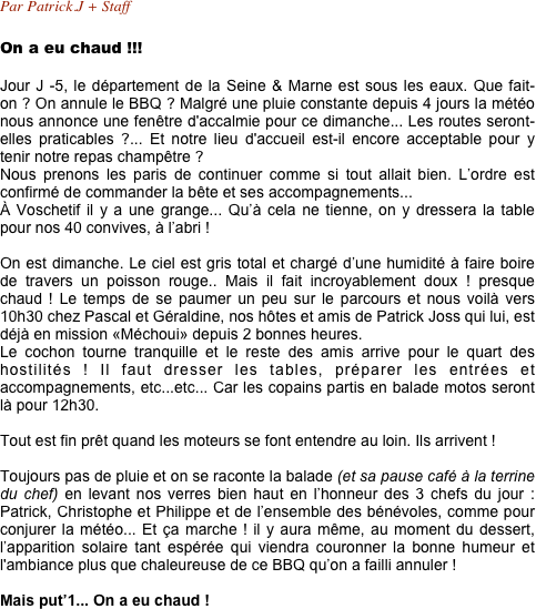 Par Patrick.J + Staff

On a eu chaud !!!

Jour J -5, le département de la Seine & Marne est sous les eaux. Que fait-on ? On annule le BBQ ? Malgré une pluie constante depuis 4 jours la météo nous annonce une fenêtre d'accalmie pour ce dimanche... Les routes seront-elles praticables ?... Et notre lieu d'accueil est-il encore acceptable pour y tenir notre repas champêtre ?
Nous prenons les paris de continuer comme si tout allait bien. L’ordre est confirmé de commander la bête et ses accompagnements...  À Voschetif il y a une grange... Qu’à cela ne tienne, on y dressera la table pour nos 40 convives, à l’abri !

On est dimanche. Le ciel est gris total et chargé d’une humidité à faire boire de travers un poisson rouge.. Mais il fait incroyablement doux ! presque chaud ! Le temps de se paumer un peu sur le parcours et nous voilà vers 10h30 chez Pascal et Géraldine, nos hôtes et amis de Patrick Joss qui lui, est déjà en mission «Méchoui» depuis 2 bonnes heures.  Le cochon tourne tranquille et le reste des amis arrive pour le quart des hostilités ! Il faut dresser les tables, préparer les entrées et accompagnements, etc...etc... Car les copains partis en balade motos seront là pour 12h30.

Tout est fin prêt quand les moteurs se font entendre au loin. Ils arrivent !

Toujours pas de pluie et on se raconte la balade (et sa pause café à la terrine du chef) en levant nos verres bien haut en l’honneur des 3 chefs du jour : Patrick, Christophe et Philippe et de l’ensemble des bénévoles, comme pour conjurer la météo... Et ça marche ! il y aura même, au moment du dessert, l’apparition solaire tant espérée qui viendra couronner la bonne humeur et l'ambiance plus que chaleureuse de ce BBQ qu’on a failli annuler !

Mais put’1... On a eu chaud !