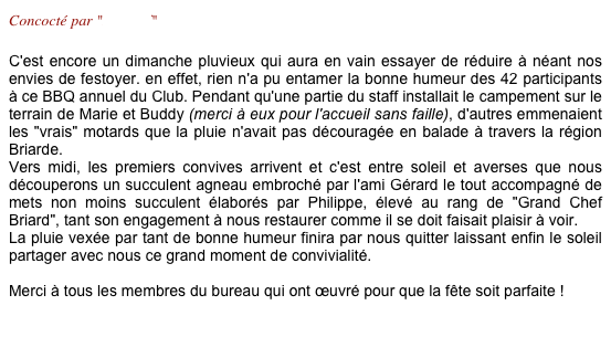 Concocté par "Le Staff"

C'est encore un dimanche pluvieux qui aura en vain essayer de réduire à néant nos envies de festoyer. en effet, rien n'a pu entamer la bonne humeur des 42 participants à ce BBQ annuel du Club. Pendant qu'une partie du staff installait le campement sur le terrain de Marie et Buddy (merci à eux pour l'accueil sans faille), d'autres emmenaient les "vrais" motards que la pluie n'avait pas découragée en balade à travers la région Briarde. 
Vers midi, les premiers convives arrivent et c'est entre soleil et averses que nous découperons un succulent agneau embroché par l'ami Gérard le tout accompagné de mets non moins succulent élaborés par Philippe, élevé au rang de "Grand Chef Briard", tant son engagement à nous restaurer comme il se doit faisait plaisir à voir.
La pluie vexée par tant de bonne humeur finira par nous quitter laissant enfin le soleil partager avec nous ce grand moment de convivialité.

Merci à tous les membres du bureau qui ont œuvré pour que la fête soit parfaite !
