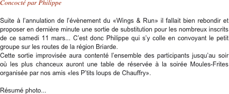 Concocté par Philippe

Suite à l’annulation de l’évènement du «Wings & Run» il fallait bien rebondir et proposer en dernière minute une sortie de substitution pour les nombreux inscrits de ce samedi 11 mars... C’est donc Philippe qui s’y colle en convoyant le petit groupe sur les routes de la région Briarde. Cette sortie improvisée aura contenté l’ensemble des participants jusqu’au soir où les plus chanceux auront une table de réservée à la soirée Moules-Frites organisée par nos amis «les P’tits loups de Chauffry».

Résumé photo... 