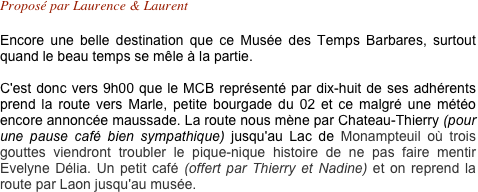 Proposé par Laurence & Laurent 

Encore une belle destination que ce Musée des Temps Barbares, surtout quand le beau temps se mêle à la partie.

C'est donc vers 9h00 que le MCB représenté par dix-huit de ses adhérents prend la route vers Marle, petite bourgade du 02 et ce malgré une météo encore annoncée maussade. La route nous mène par Chateau-Thierry (pour une pause café bien sympathique) jusqu'au Lac de Monampteuil où trois gouttes viendront troubler le pique-nique histoire de ne pas faire mentir Evelyne Délia. Un petit café (offert par Thierry et Nadine) et on reprend la route par Laon jusqu'au musée.