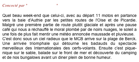 Concocté par "Brigitte & Marco"

Quel beau week-end que celui-ci, avec au départ 11 motos en partance vers la baie d'Authie par les petites routes de l'Oise et de Picardie. Malgré une première partie de route plutôt glaciale et après une pause café qui nous a réchauffé le moral plombé par de noirs nuages, le soleil a une fois de plus fait mentir une météo annoncée maussade et pluvieuse. 
C'est donc sous un ciel radieux que le MCB arrive sur la plage de Berck. Une arrivée triomphale qui détourne les badauds du spectacle merveilleux des Internationales des cerfs-volants. Ensuite c'est pique-nique sur le sable, balade sur le front de mer et découverte du camping et de nos bungalows avant un diner plein de bonne humeur.