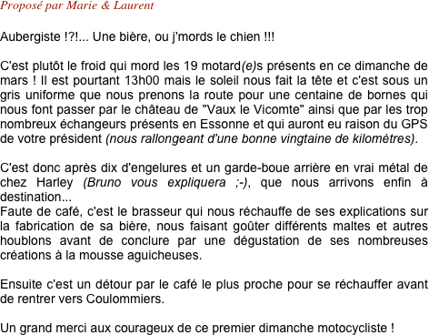 Proposé par Marie & Laurent 

Aubergiste !?!... Une bière, ou j'mords le chien !!!

C'est plutôt le froid qui mord les 19 motard(e)s présents en ce dimanche de mars ! Il est pourtant 13h00 mais le soleil nous fait la tête et c'est sous un gris uniforme que nous prenons la route pour une centaine de bornes qui nous font passer par le château de "Vaux le Vicomte" ainsi que par les trop nombreux échangeurs présents en Essonne et qui auront eu raison du GPS de votre président (nous rallongeant d'une bonne vingtaine de kilomètres). 

C'est donc après dix d'engelures et un garde-boue arrière en vrai métal de chez Harley (Bruno vous expliquera ;-), que nous arrivons enfin à destination... 
Faute de café, c'est le brasseur qui nous réchauffe de ses explications sur la fabrication de sa bière, nous faisant goûter différents maltes et autres houblons avant de conclure par une dégustation de ses nombreuses créations à la mousse aguicheuses.

Ensuite c'est un détour par le café le plus proche pour se réchauffer avant de rentrer vers Coulommiers.

Un grand merci aux courageux de ce premier dimanche motocycliste !