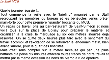 Le Staff MCB 

Quelle journée réussie !.. 
Tout commence la veille avec le "briefing" organisé par le Staff regroupant les membres du bureau et les bénévoles venus prêter main-forte pour cette première "grande" brocante du MCB. 
Un repas de travail pris au bar-restaurant de Saint-Siméon et nous voilà tous sur la place de Boissy pour préparer le matériel et organiser, à la craie, le marquage au sol des mètres linéaires déjà réservés. On se quitte deux heures plus tard avec le sentiment du travail accompli et l'excitation de se retrouver le lendemain matin, bien avant l'aurore, pour le quart des hostilités ! 
Mais c'est sans compter sur la météo farceuse qui par une pluie battante d'à peine dix minutes effacera toutes traces de notre travail et mettra par la même occasion les nerfs de Marco à rude épreuve.