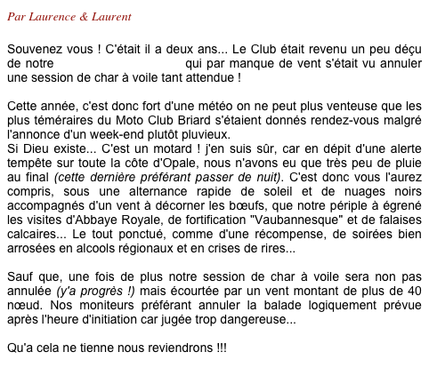 Par Laurence & Laurent

Souvenez vous ! C'était il a deux ans... Le Club était revenu un peu déçu  de notre escapade "Berckoise" qui par manque de vent s'était vu annuler une session de char à voile tant attendue !

Cette année, c'est donc fort d'une météo on ne peut plus venteuse que les plus téméraires du Moto Club Briard s'étaient donnés rendez-vous malgré  l'annonce d'un week-end plutôt pluvieux.
Si Dieu existe... C'est un motard ! j'en suis sûr, car en dépit d'une alerte tempête sur toute la côte d'Opale, nous n'avons eu que très peu de pluie au final (cette dernière préférant passer de nuit). C'est donc vous l'aurez compris, sous une alternance rapide de soleil et de nuages noirs accompagnés d'un vent à décorner les bœufs, que notre périple à égrené les visites d'Abbaye Royale, de fortification "Vaubannesque" et de falaises calcaires... Le tout ponctué, comme d'une récompense, de soirées bien arrosées en alcools régionaux et en crises de rires...

Sauf que, une fois de plus notre session de char à voile sera non pas annulée (y'a progrès !) mais écourtée par un vent montant de plus de 40 nœud. Nos moniteurs préférant annuler la balade logiquement prévue après l'heure d'initiation car jugée trop dangereuse...

Qu'a cela ne tienne nous reviendrons !!!
