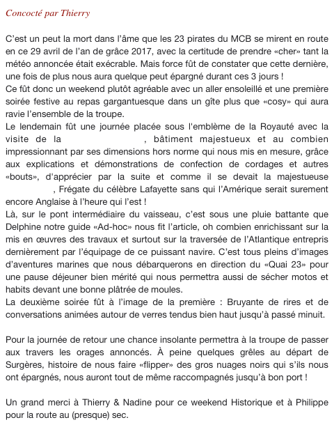Concocté par Thierry

C’est un peut la mort dans l’âme que les 23 pirates du MCB se mirent en route en ce 29 avril de l’an de grâce 2017, avec la certitude de prendre «cher» tant la météo annoncée était exécrable. Mais force fût de constater que cette dernière, une fois de plus nous aura quelque peut épargné durant ces 3 jours !
Ce fût donc un weekend plutôt agréable avec un aller ensoleillé et une première soirée festive au repas gargantuesque dans un gîte plus que «cosy» qui aura ravie l’ensemble de la troupe.
Le lendemain fût une journée placée sous l'emblème de la Royauté avec la visite de la Corderie Royale, bâtiment majestueux et au combien impressionnant par ses dimensions hors norme qui nous mis en mesure, grâce aux explications et démonstrations de confection de cordages et autres «bouts», d'apprécier par la suite et comme il se devait la majestueuse «Hermione», Frégate du célèbre Lafayette sans qui l’Amérique serait surement encore Anglaise à l’heure qui l’est !
Là, sur le pont intermédiaire du vaisseau, c’est sous une pluie battante que Delphine notre guide «Ad-hoc» nous fit l’article, oh combien enrichissant sur la mis en œuvres des travaux et surtout sur la traversée de l’Atlantique entrepris dernièrement par l’équipage de ce puissant navire. C’est tous pleins d’images d’aventures marines que nous débarquerons en direction du «Quai 23» pour une pause déjeuner bien mérité qui nous permettra aussi de sécher motos et habits devant une bonne plâtrée de moules.
La deuxième soirée fût à l’image de la première : Bruyante de rires et de conversations animées autour de verres tendus bien haut jusqu’à passé minuit.

Pour la journée de retour une chance insolante permettra à la troupe de passer aux travers les orages annoncés. À peine quelques grêles au départ de Surgères, histoire de nous faire «flipper» des gros nuages noirs qui s’ils nous ont épargnés, nous auront tout de même raccompagnés jusqu’à bon port !

Un grand merci à Thierry & Nadine pour ce weekend Historique et à Philippe pour la route au (presque) sec. 