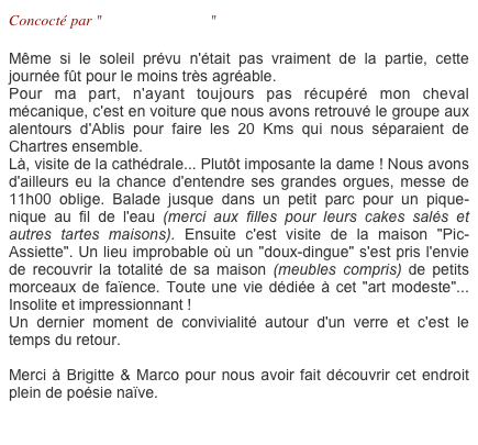 Concocté par "Brigitte & Marco"

Même si le soleil prévu n'était pas vraiment de la partie, cette journée fût pour le moins très agréable. 
Pour ma part, n'ayant toujours pas récupéré mon cheval mécanique, c'est en voiture que nous avons retrouvé le groupe aux alentours d'Ablis pour faire les 20 Kms qui nous séparaient de Chartres ensemble.
Là, visite de la cathédrale... Plutôt imposante la dame ! Nous avons d'ailleurs eu la chance d'entendre ses grandes orgues, messe de 11h00 oblige. Balade jusque dans un petit parc pour un pique-nique au fil de l'eau (merci aux filles pour leurs cakes salés et autres tartes maisons). Ensuite c'est visite de la maison "Pic-Assiette". Un lieu improbable où un "doux-dingue" s'est pris l'envie de recouvrir la totalité de sa maison (meubles compris) de petits morceaux de faïence. Toute une vie dédiée à cet "art modeste"... Insolite et impressionnant !
Un dernier moment de convivialité autour d'un verre et c'est le temps du retour.

Merci à Brigitte & Marco pour nous avoir fait découvrir cet endroit plein de poésie naïve.

