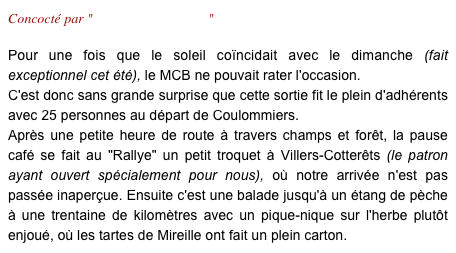 Concocté par "Laurence & Laurent"

Pour une fois que le soleil coïncidait avec le dimanche (fait exceptionnel cet été), le MCB ne pouvait rater l'occasion. 
C'est donc sans grande surprise que cette sortie fit le plein d'adhérents avec 25 personnes au départ de Coulommiers.
Après une petite heure de route à travers champs et forêt, la pause café se fait au "Rallye" un petit troquet à Villers-Cotterêts (le patron ayant ouvert spécialement pour nous), où notre arrivée n'est pas passée inaperçue. Ensuite c'est une balade jusqu'à un étang de pèche à une trentaine de kilomètres avec un pique-nique sur l'herbe plutôt enjoué, où les tartes de Mireille ont fait un plein carton. 