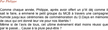 Par Philippe

Comme chaque année, Philippe, après avoir offert un p’tit dèj comme il sait le faire, a emmené le petit groupe du MCB à travers une campagne humide jusqu’aux cérémonies de commémoration du D.Days en mémoire de ceux qui ont donné leur vie pour nos libertés !
Même si de l’avis de tous, cet ultime évènement était moins réussi que par le passé... Cause à la pluie peut-être ?