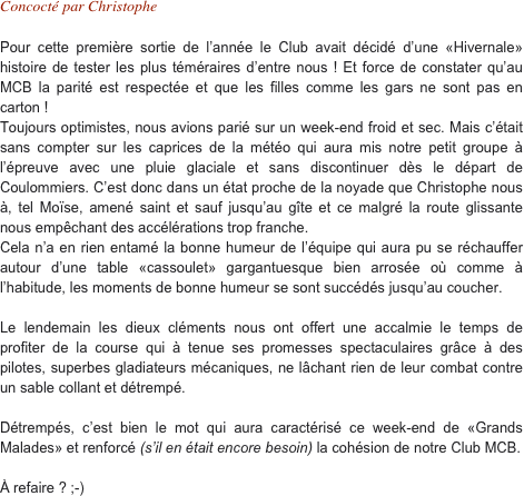 Concocté par Christophe

Pour cette première sortie de l’année le Club avait décidé d’une «Hivernale» histoire de tester les plus téméraires d’entre nous ! Et force de constater qu’au MCB la parité est respectée et que les filles comme les gars ne sont pas en carton !
Toujours optimistes, nous avions parié sur un week-end froid et sec. Mais c’était sans compter sur les caprices de la météo qui aura mis notre petit groupe à l’épreuve avec une pluie glaciale et sans discontinuer dès le départ de Coulommiers. C’est donc dans un état proche de la noyade que Christophe nous à, tel Moïse, amené saint et sauf jusqu’au gîte et ce malgré la route glissante nous empêchant des accélérations trop franche.
Cela n’a en rien entamé la bonne humeur de l’équipe qui aura pu se réchauffer autour d’une table «cassoulet» gargantuesque bien arrosée où comme à l’habitude, les moments de bonne humeur se sont succédés jusqu’au coucher.

Le lendemain les dieux cléments nous ont offert une accalmie le temps de profiter de la course qui à tenue ses promesses spectaculaires grâce à des pilotes, superbes gladiateurs mécaniques, ne lâchant rien de leur combat contre un sable collant et détrempé.

Détrempés, c’est bien le mot qui aura caractérisé ce week-end de «Grands Malades» et renforcé (s’il en était encore besoin) la cohésion de notre Club MCB.

À refaire ? ;-) 