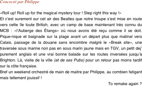 Concocté par Philippe

«Roll up! Roll up for the magical mystery tour ! Step right this way !»
Et c’est surement sur cet air des Beatles que notre troupe s’est mise en route vers cette île toute British, avec un camp de base maintenant très connu du MCB : «l’Auberge des Étangs» où nous avons été reçu comme il se doit. Pique-nique et baignade sur la plage avant un départ plus que matinal vers Calais, passage de la douane sans encombre malgré le «Break site», une traversée sous marine non pas en sous marin jaune mais en TGV, un petit dej’ purement anglais et une vrai bonne balade sur les routes inversées jusqu’à Brighton. Là, visite de la ville (et de ses Pubs) pour un retour pas moins tardif sur la côte française.
Bref un weekend orchestré de main de maitre par Philippe, au combien fatigant mais tellement jouissif !
To remake again ? 