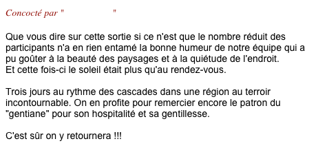 Concocté par "Gil & Marie"

Que vous dire sur cette sortie si ce n'est que le nombre réduit des participants n'a en rien entamé la bonne humeur de notre équipe qui a pu goûter à la beauté des paysages et à la quiétude de l'endroit. Et cette fois-ci le soleil était plus qu'au rendez-vous.  Trois jours au rythme des cascades dans une région au terroir incontournable. On en profite pour remercier encore le patron du "gentiane" pour son hospitalité et sa gentillesse.  C'est sûr on y retournera !!!