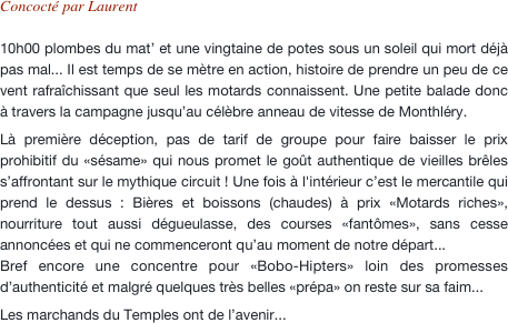 Concocté par Laurent

10h00 plombes du mat’ et une vingtaine de potes sous un soleil qui mort déjà pas mal... Il est temps de se mètre en action, histoire de prendre un peu de ce vent rafraîchissant que seul les motards connaissent. Une petite balade donc à travers la campagne jusqu’au célèbre anneau de vitesse de Monthléry.
Là première déception, pas de tarif de groupe pour faire baisser le prix prohibitif du «sésame» qui nous promet le goût authentique de vieilles brêles s’affrontant sur le mythique circuit ! Une fois à l'intérieur c’est le mercantile qui prend le dessus : Bières et boissons (chaudes) à prix «Motards riches», nourriture tout aussi dégueulasse, des courses «fantômes», sans cesse annoncées et qui ne commenceront qu’au moment de notre départ... Bref encore une concentre pour «Bobo-Hipters» loin des promesses d’authenticité et malgré quelques très belles «prépa» on reste sur sa faim...
Les marchands du Temples ont de l’avenir...