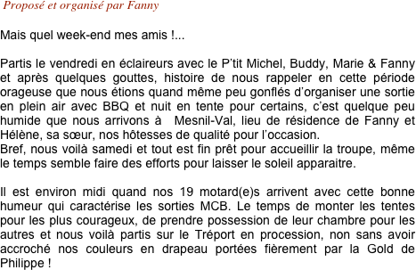  Proposé et organisé par Fanny

Mais quel week-end mes amis !... 
 Partis le vendredi en éclaireurs avec le P’tit Michel, Buddy, Marie & Fanny et après quelques gouttes, histoire de nous rappeler en cette période orageuse que nous étions quand même peu gonflés d’organiser une sortie en plein air avec BBQ et nuit en tente pour certains, c’est quelque peu humide que nous arrivons à  Mesnil-Val, lieu de résidence de Fanny et Hélène, sa sœur, nos hôtesses de qualité pour l’occasion.
Bref, nous voilà samedi et tout est fin prêt pour accueillir la troupe, même le temps semble faire des efforts pour laisser le soleil apparaitre. 

Il est environ midi quand nos 19 motard(e)s arrivent avec cette bonne humeur qui caractérise les sorties MCB. Le temps de monter les tentes pour les plus courageux, de prendre possession de leur chambre pour les autres et nous voilà partis sur le Tréport en procession, non sans avoir accroché nos couleurs en drapeau portées fièrement par la Gold de Philippe !