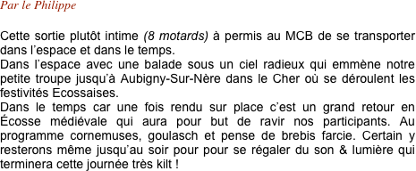 Par le Philippe

Cette sortie plutôt intime (8 motards) à permis au MCB de se transporter dans l’espace et dans le temps.
Dans l’espace avec une balade sous un ciel radieux qui emmène notre petite troupe jusqu’à Aubigny-Sur-Nère dans le Cher où se déroulent les festivités Ecossaises.  Dans le temps car une fois rendu sur place c’est un grand retour en Écosse médiévale qui aura pour but de ravir nos participants. Au programme cornemuses, goulasch et pense de brebis farcie. Certain y resterons même jusqu’au soir pour pour se régaler du son & lumière qui terminera cette journée très kilt !