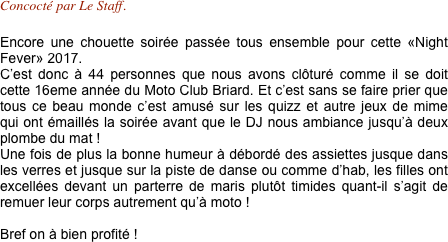 Concocté par Le Staff.

Encore une chouette soirée passée tous ensemble pour cette «Night Fever» 2017.
C’est donc à 44 personnes que nous avons clôturé comme il se doit cette 16eme année du Moto Club Briard. Et c’est sans se faire prier que tous ce beau monde c’est amusé sur les quizz et autre jeux de mime qui ont émaillés la soirée avant que le DJ nous ambiance jusqu’à deux plombe du mat !
Une fois de plus la bonne humeur à débordé des assiettes jusque dans les verres et jusque sur la piste de danse ou comme d’hab, les filles ont excellées devant un parterre de maris plutôt timides quant-il s’agit de remuer leur corps autrement qu’à moto !

Bref on à bien profité ! 