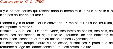 Concocté par le "G" & "JPEG"

Il y a de ces sorties qui restent dans la mémoire d'un club et celle-ci à n'en pas douter en est une !

D'abord il y a la route... et un convoi de 15 motos sur plus de 1600 km, ça imprime la rétine ! 
Ensuite il y a le lieu... La Forêt Noire, ses forêts de sapins, ses cols, sa bière, ses pâtisseries, la rigueur toute "Teutone" de ses habitants et surtout son "schnaps" auront eu raison de nos zygomatiques.
En effet notre troupe n'aura eu de cesse, durant ces 5 jours que de retourner à l'âge de l'adolescence où tout est prétexte à rire.