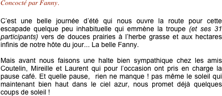 Concocté par Fanny.

C’est une belle journée d’été qui nous ouvre la route pour cette escapade quelque peu inhabituelle qui emmène la troupe (et ses 31 participants) vers de douces prairies à l’herbe grasse et aux hectares infinis de notre hôte du jour... La belle Fanny.

Mais avant nous faisons une halte bien sympathique chez les amis Coutelin, Mireille et Laurent qui pour l’occasion ont pris en charge la pause café. Et quelle pause,  rien ne manque ! pas même le soleil qui maintenant bien haut dans le ciel azur, nous promet déjà quelques coups de soleil !