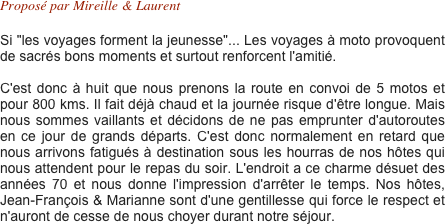 Proposé par Mireille & Laurent  

Si "les voyages forment la jeunesse"... Les voyages à moto provoquent de sacrés bons moments et surtout renforcent l'amitié.

C'est donc à huit que nous prenons la route en convoi de 5 motos et pour 800 kms. Il fait déjà chaud et la journée risque d'être longue. Mais nous sommes vaillants et décidons de ne pas emprunter d'autoroutes en ce jour de grands départs. C'est donc normalement en retard que nous arrivons fatigués à destination sous les hourras de nos hôtes qui nous attendent pour le repas du soir. L'endroit a ce charme désuet des années 70 et nous donne l'impression d'arrêter le temps. Nos hôtes, Jean-François & Marianne sont d'une gentillesse qui force le respect et n'auront de cesse de nous choyer durant notre séjour.