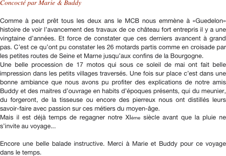 Concocté par Marie & Buddy

Comme à peut prêt tous les deux ans le MCB nous emmène à «Guedelon» histoire de voir l’avancement des travaux de ce château fort entrepris il y a une vingtaine d’années. Et force de constater que ces derniers avancent à grand pas. C’est ce qu’ont pu constater les 26 motards partis comme en croisade par les petites routes de Seine et Marne jusqu’aux confins de la Bourgogne. Une belle procession de 17 motos qui sous ce soleil de mai ont fait belle impression dans les petits villages traversés. Une fois sur place c’est dans une bonne ambiance que nous avons pu profiter des explications de notre amis Buddy et des maitres d’ouvrage en habits d’époques présents, qui du meunier, du forgeront, de la tisseuse ou encore des pierreux nous ont distillés leurs savoir-faire avec passion sur ces métiers du moyen-âge. Mais il est déjà temps de regagner notre XIéme siècle avant que la pluie ne s’invite au voyage...

Encore une belle balade instructive. Merci à Marie et Buddy pour ce voyage dans le temps.