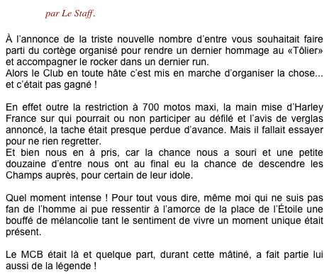 Concocté par Le Staff.

À l’annonce de la triste nouvelle nombre d’entre vous souhaitait faire parti du cortège organisé pour rendre un dernier hommage au «Tôlier» et accompagner le rocker dans un dernier run. Alors le Club en toute hâte c’est mis en marche d’organiser la chose... et c’était pas gagné !
 En effet outre la restriction à 700 motos maxi, la main mise d’Harley France sur qui pourrait ou non participer au défilé et l’avis de verglas annoncé, la tache était presque perdue d’avance. Mais il fallait essayer pour ne rien regretter.
Et bien nous en à pris, car la chance nous a souri et une petite douzaine d’entre nous ont au final eu la chance de descendre les Champs auprès, pour certain de leur idole.  Quel moment intense ! Pour tout vous dire, même moi qui ne suis pas fan de l’homme ai pue ressentir à l’amorce de la place de l’Étoile une bouffé de mélancolie tant le sentiment de vivre un moment unique était présent.

Le MCB était là et quelque part, durant cette mâtiné, a fait partie lui aussi de la légende ! 