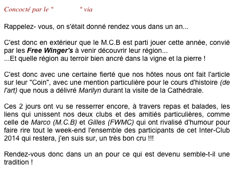 Concocté par le "F.W.M.C" via Philippe

Rappelez- vous, on s'était donné rendez vous dans un an...

C'est donc en extérieur que le M.C.B est parti jouer cette année, convié par les Free Winger's à venir découvrir leur région... 
...Et quelle région au terroir bien ancré dans la vigne et la pierre !

C'est donc avec une certaine fierté que nos hôtes nous ont fait l'article  sur leur "Coin", avec une mention particulière pour le cours d'histoire (de l'art) que nous a délivré Marilyn durant la visite de la Cathédrale.

Ces 2 jours ont vu se resserrer encore, à travers repas et balades, les liens qui unissent nos deux clubs et des amitiés particulières, comme celle de Marco (M.C.B) et Gilles (FWMC) qui ont rivalisé d'humour pour faire rire tout le week-end l'ensemble des participants de cet Inter-Club 2014 qui restera, j'en suis sur, un très bon cru !!!

Rendez-vous donc dans un an pour ce qui est devenu semble-t-il une tradition !