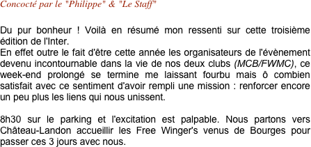 Concocté par le "Philippe" & "Le Staff"

Du pur bonheur ! Voilà en résumé mon ressenti sur cette troisième édition de l'Inter.
En effet outre le fait d'être cette année les organisateurs de l'évènement devenu incontournable dans la vie de nos deux clubs (MCB/FWMC), ce week-end prolongé se termine me laissant fourbu mais ô combien satisfait avec ce sentiment d'avoir rempli une mission : renforcer encore un peu plus les liens qui nous unissent.

8h30 sur le parking et l'excitation est palpable. Nous partons vers Château-Landon accueillir les Free Winger's venus de Bourges pour passer ces 3 jours avec nous.