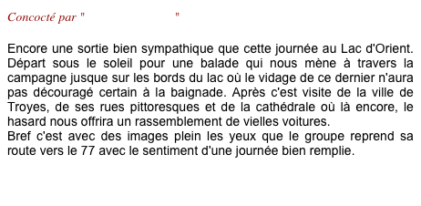 Concocté par "Brigitte & Marco"

Encore une sortie bien sympathique que cette journée au Lac d'Orient. Départ sous le soleil pour une balade qui nous mène à travers la campagne jusque sur les bords du lac où le vidage de ce dernier n'aura pas découragé certain à la baignade. Après c'est visite de la ville de Troyes, de ses rues pittoresques et de la cathédrale où là encore, le hasard nous offrira un rassemblement de vielles voitures.
Bref c'est avec des images plein les yeux que le groupe reprend sa route vers le 77 avec le sentiment d'une journée bien remplie. 

