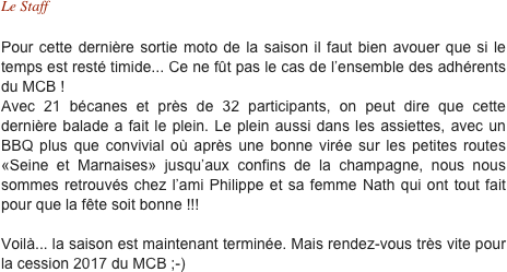 Le Staff

Pour cette dernière sortie moto de la saison il faut bien avouer que si le temps est resté timide... Ce ne fût pas le cas de l’ensemble des adhérents du MCB !  Avec 21 bécanes et près de 32 participants, on peut dire que cette dernière balade a fait le plein. Le plein aussi dans les assiettes, avec un BBQ plus que convivial où après une bonne virée sur les petites routes «Seine et Marnaises» jusqu’aux confins de la champagne, nous nous sommes retrouvés chez l’ami Philippe et sa femme Nath qui ont tout fait pour que la fête soit bonne !!!

Voilà... la saison est maintenant terminée. Mais rendez-vous très vite pour la cession 2017 du MCB ;-)