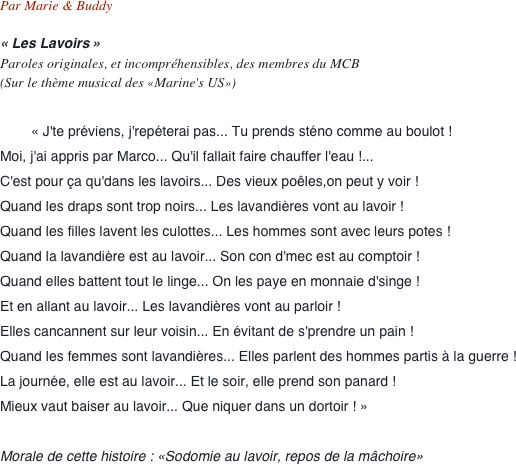 Par Marie & Buddy

« Les Lavoirs »  Paroles originales, et incompréhensibles, des membres du MCB  (Sur le thème musical des «Marine's US»)

        « J'te préviens, j'repéterai pas... Tu prends sténo comme au boulot !
Moi, j'ai appris par Marco... Qu'il fallait faire chauffer l'eau !...
C'est pour ça qu'dans les lavoirs... Des vieux poêles,on peut y voir !
Quand les draps sont trop noirs... Les lavandières vont au lavoir !
Quand les filles lavent les culottes... Les hommes sont avec leurs potes !
Quand la lavandière est au lavoir... Son con d'mec est au comptoir !
Quand elles battent tout le linge... On les paye en monnaie d'singe !
Et en allant au lavoir... Les lavandières vont au parloir !
Elles cancannent sur leur voisin... En évitant de s'prendre un pain !
Quand les femmes sont lavandières... Elles parlent des hommes partis à la guerre !
La journée, elle est au lavoir... Et le soir, elle prend son panard !
Mieux vaut baiser au lavoir... Que niquer dans un dortoir ! »

Morale de cette histoire : «Sodomie au lavoir, repos de la mâchoire»
