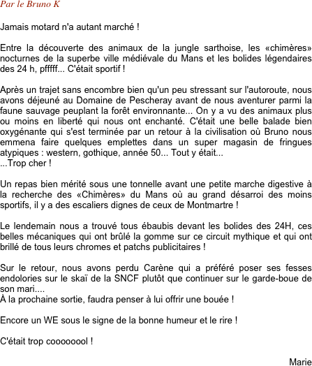 Par le Bruno K

Jamais motard n'a autant marché !

Entre la découverte des animaux de la jungle sarthoise, les «chimères» nocturnes de la superbe ville médiévale du Mans et les bolides légendaires des 24 h, pfffff... C'était sportif !

Après un trajet sans encombre bien qu'un peu stressant sur l'autoroute, nous avons déjeuné au Domaine de Pescheray avant de nous aventurer parmi la faune sauvage peuplant la forêt environnante... On y a vu des animaux plus ou moins en liberté qui nous ont enchanté. C'était une belle balade bien oxygénante qui s'est terminée par un retour à la civilisation où Bruno nous emmena faire quelques emplettes dans un super magasin de fringues atypiques : western, gothique, année 50... Tout y était... 
...Trop cher !

Un repas bien mérité sous une tonnelle avant une petite marche digestive à la recherche des «Chimères» du Mans où au grand désarroi des moins sportifs, il y a des escaliers dignes de ceux de Montmartre !

Le lendemain nous a trouvé tous ébaubis devant les bolides des 24H, ces belles mécaniques qui ont brûlé la gomme sur ce circuit mythique et qui ont brillé de tous leurs chromes et patchs publicitaires !

Sur le retour, nous avons perdu Carène qui a préféré poser ses fesses endolories sur le skaï de la SNCF plutôt que continuer sur le garde-boue de son mari....
À la prochaine sortie, faudra penser à lui offrir une bouée !

Encore un WE sous le signe de la bonne humeur et le rire !

C'était trop coooooool !

Marie