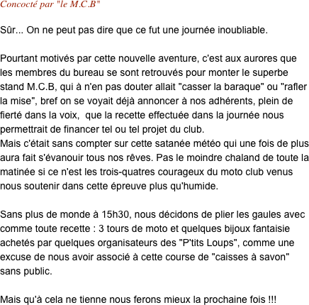 Concocté par "le M.C.B"

Sûr... On ne peut pas dire que ce fut une journée inoubliable. 

Pourtant motivés par cette nouvelle aventure, c'est aux aurores que les membres du bureau se sont retrouvés pour monter le superbe stand M.C.B, qui à n'en pas douter allait "casser la baraque" ou "rafler la mise", bref on se voyait déjà annoncer à nos adhérents, plein de fierté dans la voix,  que la recette effectuée dans la journée nous permettrait de financer tel ou tel projet du club.
Mais c'était sans compter sur cette satanée météo qui une fois de plus aura fait s'évanouir tous nos rêves. Pas le moindre chaland de toute la matinée si ce n'est les trois-quatres courageux du moto club venus nous soutenir dans cette épreuve plus qu'humide.

Sans plus de monde à 15h30, nous décidons de plier les gaules avec comme toute recette : 3 tours de moto et quelques bijoux fantaisie achetés par quelques organisateurs des "P'tits Loups", comme une excuse de nous avoir associé à cette course de "caisses à savon" sans public.

Mais qu'à cela ne tienne nous ferons mieux la prochaine fois !!!