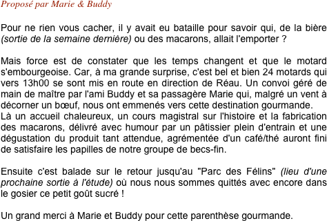 Proposé par Marie & Buddy 

Pour ne rien vous cacher, il y avait eu bataille pour savoir qui, de la bière (sortie de la semaine dernière) ou des macarons, allait l'emporter ?

Mais force est de constater que les temps changent et que le motard s'embourgeoise. Car, à ma grande surprise, c'est bel et bien 24 motards qui vers 13h00 se sont mis en route en direction de Réau. Un convoi géré de main de maître par l'ami Buddy et sa passagère Marie qui, malgré un vent à décorner un bœuf, nous ont emmenés vers cette destination gourmande.
Là un accueil chaleureux, un cours magistral sur l'histoire et la fabrication des macarons, délivré avec humour par un pâtissier plein d'entrain et une dégustation du produit tant attendue, agrémentée d'un café/thé auront fini de satisfaire les papilles de notre groupe de becs-fin.

Ensuite c'est balade sur le retour jusqu'au "Parc des Félins" (lieu d'une prochaine sortie à l'étude) où nous nous sommes quittés avec encore dans le gosier ce petit goût sucré !

Un grand merci à Marie et Buddy pour cette parenthèse gourmande.
