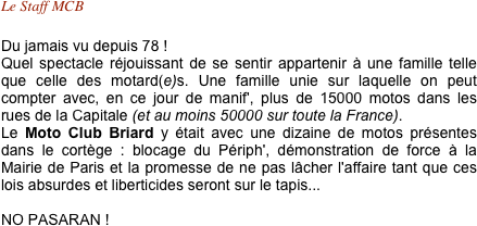 Le Staff MCB 

Du jamais vu depuis 78 !
Quel spectacle réjouissant de se sentir appartenir à une famille telle que celle des motard(e)s. Une famille unie sur laquelle on peut compter avec, en ce jour de manif', plus de 15000 motos dans les rues de la Capitale (et au moins 50000 sur toute la France).
Le Moto Club Briard y était avec une dizaine de motos présentes dans le cortège : blocage du Périph', démonstration de force à la Mairie de Paris et la promesse de ne pas lâcher l'affaire tant que ces lois absurdes et liberticides seront sur le tapis...

NO PASARAN ! 