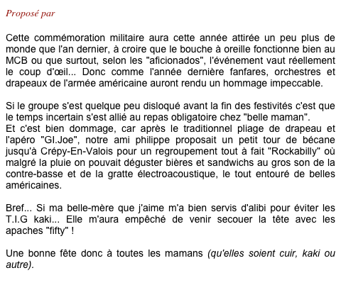 Proposé par Philippe

Cette commémoration militaire aura cette année attirée un peu plus de monde que l'an dernier, à croire que le bouche à oreille fonctionne bien au MCB ou que surtout, selon les "aficionados", l'événement vaut réellement le coup d'œil... Donc comme l'année dernière fanfares, orchestres et drapeaux de l'armée américaine auront rendu un hommage impeccable.

Si le groupe s'est quelque peu disloqué avant la fin des festivités c'est que le temps incertain s'est allié au repas obligatoire chez "belle maman".
Et c'est bien dommage, car après le traditionnel pliage de drapeau et l'apéro "GI.Joe", notre ami philippe proposait un petit tour de bécane jusqu'à Crépy-En-Valois pour un regroupement tout à fait "Rockabilly" où malgré la pluie on pouvait déguster bières et sandwichs au gros son de la contre-basse et de la gratte électroacoustique, le tout entouré de belles américaines.

Bref... Si ma belle-mère que j'aime m'a bien servis d'alibi pour éviter les T.I.G kaki... Elle m'aura empêché de venir secouer la tête avec les apaches "fifty" !

Une bonne fête donc à toutes les mamans (qu'elles soient cuir, kaki ou autre).