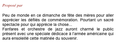 Proposé par Philippe

Peu de monde en ce dimanche de fête des mères pour aller apprécier les défilés de commémoration. Pourtant un sacré spectacle pour qui apprécie la chose...
Fanfares et orchestre de jazz auront charmé le public présent avec une spéciale dédicace à l'armée américaine qui aura ensoleillé cette matinée du souvenir.