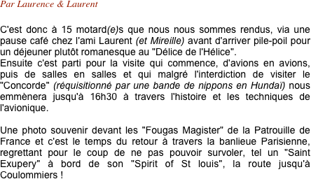 Par Laurence & Laurent

C'est donc à 15 motard(e)s que nous nous sommes rendus, via une pause café chez l'ami Laurent (et Mireille) avant d'arriver pile-poil pour un déjeuner plutôt romanesque au "Délice de l'Hélice".
Ensuite c'est parti pour la visite qui commence, d'avions en avions, puis de salles en salles et qui malgré l'interdiction de visiter le "Concorde" (réquisitionné par une bande de nippons en Hundaï) nous emmènera jusqu'à 16h30 à travers l'histoire et les techniques de l'avionique.

Une photo souvenir devant les "Fougas Magister" de la Patrouille de France et c'est le temps du retour à travers la banlieue Parisienne, regrettant pour le coup de ne pas pouvoir survoler, tel un "Saint Exupery" à bord de son "Spirit of St louis", la route jusqu'à Coulommiers !