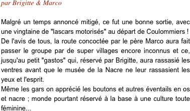 par Brigitte & Marco

Malgré un temps annoncé mitigé, ce fut une bonne sortie, avec une vingtaine de "lascars motorisés" au départ de Coulommiers ! De l'avis de tous, la route concoctée par le père Marco aura fait passer le groupe par de super villages encore inconnus et ce, jusqu'au petit "gastos" qui, réservé par Brigitte, aura rassasié les ventres avant que le musée de la Nacre ne leur rassasient les yeux et l'esprit.
Même les gars on apprécié les boutons et autres éventails en os et nacre ; monde pourtant réservé à la base à une culture toute féminine...
