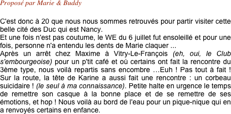 Proposé par Marie & Buddy 

C'est donc à 20 que nous nous sommes retrouvés pour partir visiter cette belle cité des Duc qui est Nancy.
Et une fois n'est pas coutume, le WE du 6 juillet fut ensoleillé et pour une fois, personne n'a entendu les dents de Marie claquer ...
Après un arrêt chez Maxime à Vitry-Le-François (eh, oui, le Club s'embourgeoise) pour un p'tit café et où certains ont fait la rencontre du 3ème type, nous voilà repartis sans encombre …Euh ! Pas tout à fait ! Sur la route, la tête de Karine a aussi fait une rencontre : un corbeau suicidaire ! (le seul à ma connaissance). Petite halte en urgence le temps de remettre son casque à la bonne place et de se remettre de ses émotions, et hop ! Nous voilà au bord de l'eau pour un pique-nique qui en a renvoyés certains en enfance.
