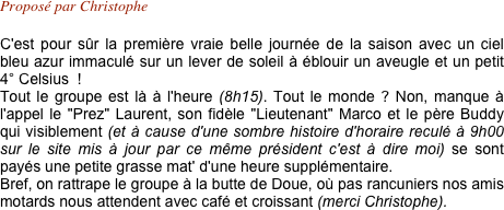 Proposé par Christophe

C'est pour sûr la première vraie belle journée de la saison avec un ciel bleu azur immaculé sur un lever de soleil à éblouir un aveugle et un petit 4° Celsius  !
Tout le groupe est là à l'heure (8h15). Tout le monde ? Non, manque à l'appel le "Prez" Laurent, son fidèle "Lieutenant" Marco et le père Buddy qui visiblement (et à cause d'une sombre histoire d'horaire reculé à 9h00 sur le site mis à jour par ce même président c'est à dire moi) se sont payés une petite grasse mat' d'une heure supplémentaire.
Bref, on rattrape le groupe à la butte de Doue, où pas rancuniers nos amis motards nous attendent avec café et croissant (merci Christophe).