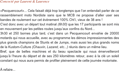 Concocté par Laurent & Laurence

«Pecquencourt»... Cela faisait déjà trop longtemps que l’on entendait parler de ce rassemblement moto Nordiste sans que le MCB ne propose d’aller user ses bandes de roulement sur cet évènement 100% Cht’i, vieux de 38 ans ! C’est donc avec un départ tout matinal (6h30) que les 17 participants se sont mis en mouvement par les petites routes jusqu’aux confins du Nord...
3h30 et 250 bornes plus tard, c’est dans un Pecquencourt envahie de 20000 motards qui nous accueille, avec au programme les démos impressionnantes des plus grands champions de Stunts et de Jumps, mais aussi les plus grands noms de la Kustom-Culture (Chauvin, Lazaret, etc...) réunis dans un même lieu.  Bref, que de belles machines et du beau spectacle qui nous émerveilleront jusqu’à l’heure du départ et de ses 250 kilomètres retour, avec à la clé un soleil constant qui nous aura permis de profiter pleinement de cette journée motorisée.

À refaire...
