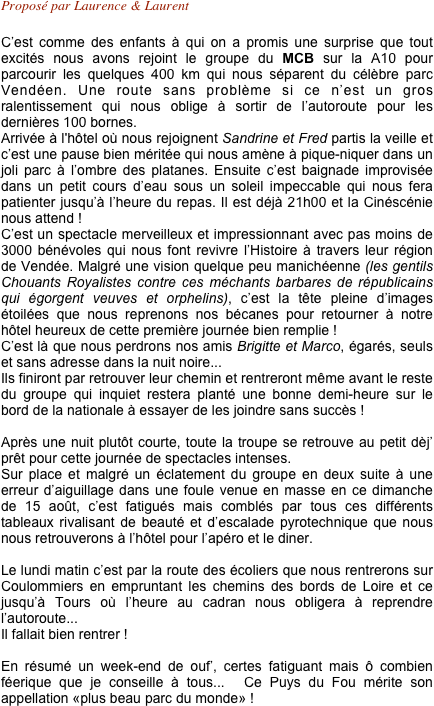Proposé par Laurence & Laurent 

C’est comme des enfants à qui on a promis une surprise que tout excités nous avons rejoint le groupe du MCB sur la A10 pour parcourir les quelques 400 km qui nous séparent du célèbre parc  Vendéen. Une route sans problème si ce n’est un gros ralentissement qui nous oblige à sortir de l’autoroute pour les dernières 100 bornes. 
Arrivée à l'hôtel où nous rejoignent Sandrine et Fred partis la veille et c’est une pause bien méritée qui nous amène à pique-niquer dans un joli parc à l’ombre des platanes. Ensuite c’est baignade improvisée dans un petit cours d’eau sous un soleil impeccable qui nous fera patienter jusqu’à l’heure du repas. Il est déjà 21h00 et la Cinéscénie nous attend ! 
C’est un spectacle merveilleux et impressionnant avec pas moins de 3000 bénévoles qui nous font revivre l’Histoire à travers leur région de Vendée. Malgré une vision quelque peu manichéenne (les gentils Chouants Royalistes contre ces méchants barbares de républicains qui égorgent veuves et orphelins), c’est la tête pleine d’images étoilées que nous reprenons nos bécanes pour retourner à notre hôtel heureux de cette première journée bien remplie ! 
C’est là que nous perdrons nos amis Brigitte et Marco, égarés, seuls et sans adresse dans la nuit noire...
Ils finiront par retrouver leur chemin et rentreront même avant le reste du groupe qui inquiet restera planté une bonne demi-heure sur le bord de la nationale à essayer de les joindre sans succès !

Après une nuit plutôt courte, toute la troupe se retrouve au petit dèj’ prêt pour cette journée de spectacles intenses.
Sur place et malgré un éclatement du groupe en deux suite à une erreur d’aiguillage dans une foule venue en masse en ce dimanche de 15 août, c’est fatigués mais comblés par tous ces différents tableaux rivalisant de beauté et d’escalade pyrotechnique que nous nous retrouverons à l’hôtel pour l’apéro et le diner.

Le lundi matin c’est par la route des écoliers que nous rentrerons sur Coulommiers en empruntant les chemins des bords de Loire et ce jusqu’à Tours où l’heure au cadran nous obligera à reprendre l’autoroute...
Il fallait bien rentrer !

En résumé un week-end de ouf’, certes fatiguant mais ô combien féerique que je conseille à tous...  Ce Puys du Fou mérite son appellation «plus beau parc du monde» !


