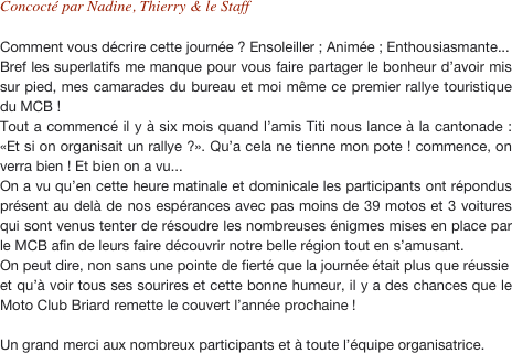 Concocté par Nadine, Thierry & le Staff

Comment vous décrire cette journée ? Ensoleiller ; Animée ; Enthousiasmante...
Bref les superlatifs me manque pour vous faire partager le bonheur d’avoir mis sur pied, mes camarades du bureau et moi même ce premier rallye touristique du MCB ! Tout a commencé il y à six mois quand l’amis Titi nous lance à la cantonade : «Et si on organisait un rallye ?». Qu’a cela ne tienne mon pote ! commence, on verra bien ! Et bien on a vu... 
On a vu qu’en cette heure matinale et dominicale les participants ont répondus présent au delà de nos espérances avec pas moins de 39 motos et 3 voitures qui sont venus tenter de résoudre les nombreuses énigmes mises en place par le MCB afin de leurs faire découvrir notre belle région tout en s’amusant.
On peut dire, non sans une pointe de fierté que la journée était plus que réussie 
et qu’à voir tous ses sourires et cette bonne humeur, il y a des chances que le Moto Club Briard remette le couvert l’année prochaine !

Un grand merci aux nombreux participants et à toute l’équipe organisatrice.