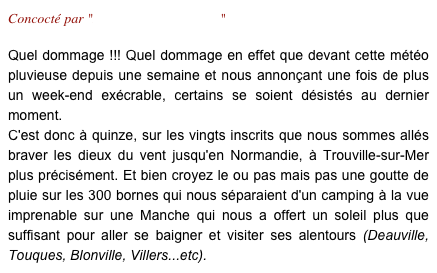 Concocté par "Laurence & Micheline"

Quel dommage !!! Quel dommage en effet que devant cette météo pluvieuse depuis une semaine et nous annonçant une fois de plus un week-end exécrable, certains se soient désistés au dernier moment. 
C'est donc à quinze, sur les vingts inscrits que nous sommes allés braver les dieux du vent jusqu'en Normandie, à Trouville-sur-Mer plus précisément. Et bien croyez le ou pas mais pas une goutte de pluie sur les 300 bornes qui nous séparaient d'un camping à la vue imprenable sur une Manche qui nous a offert un soleil plus que suffisant pour aller se baigner et visiter ses alentours (Deauville, Touques, Blonville, Villers...etc).