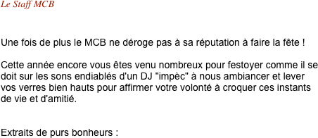 Le Staff MCB 


Une fois de plus le MCB ne déroge pas à sa réputation à faire la fête !

Cette année encore vous êtes venu nombreux pour festoyer comme il se doit sur les sons endiablés d'un DJ "impèc" à nous ambiancer et lever vos verres bien hauts pour affirmer votre volonté à croquer ces instants de vie et d'amitié.


Extraits de purs bonheurs :