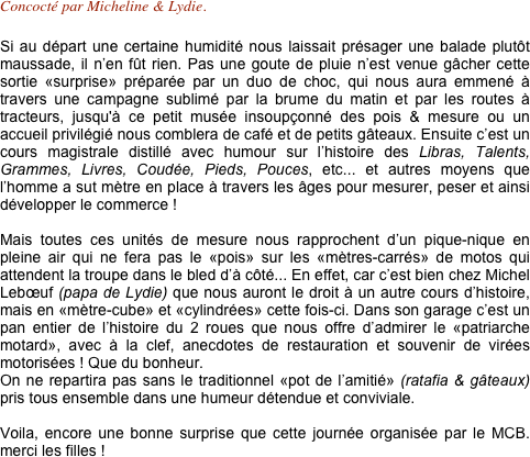 Concocté par Micheline & Lydie.

Si au départ une certaine humidité nous laissait présager une balade plutôt maussade, il n’en fût rien. Pas une goute de pluie n’est venue gâcher cette sortie «surprise» préparée par un duo de choc, qui nous aura emmené à travers une campagne sublimé par la brume du matin et par les routes à tracteurs, jusqu'à ce petit musée insoupçonné des pois & mesure ou un accueil privilégié nous comblera de café et de petits gâteaux. Ensuite c’est un cours magistrale distillé avec humour sur l’histoire des Libras, Talents, Grammes, Livres, Coudée, Pieds, Pouces, etc... et autres moyens que l’homme a sut mètre en place à travers les âges pour mesurer, peser et ainsi développer le commerce !

Mais toutes ces unités de mesure nous rapprochent d’un pique-nique en pleine air qui ne fera pas le «pois» sur les «mètres-carrés» de motos qui attendent la troupe dans le bled d’à côté... En effet, car c’est bien chez Michel Lebœuf (papa de Lydie) que nous auront le droit à un autre cours d’histoire, mais en «mètre-cube» et «cylindrées» cette fois-ci. Dans son garage c’est un pan entier de l’histoire du 2 roues que nous offre d’admirer le «patriarche motard», avec à la clef, anecdotes de restauration et souvenir de virées motorisées ! Que du bonheur.
On ne repartira pas sans le traditionnel «pot de l’amitié» (ratafia & gâteaux) pris tous ensemble dans une humeur détendue et conviviale.

Voila, encore une bonne surprise que cette journée organisée par le MCB. merci les filles ! 